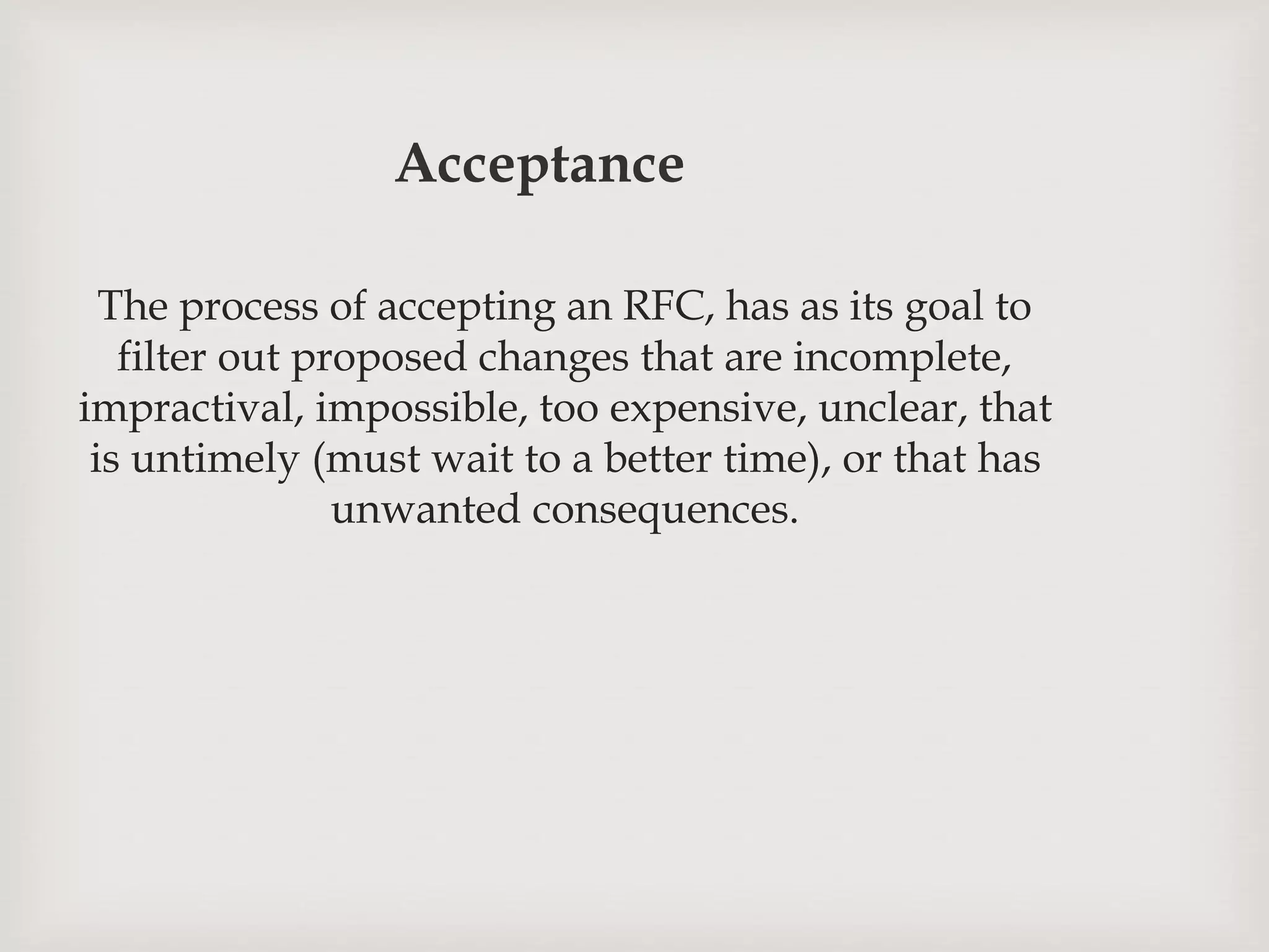 Acceptance
The process of accepting an RFC, has as its goal to
filter out proposed changes that are incomplete,
impractival, impossible, too expensive, unclear, that
is untimely (must wait to a better time), or that has
unwanted consequences.
 