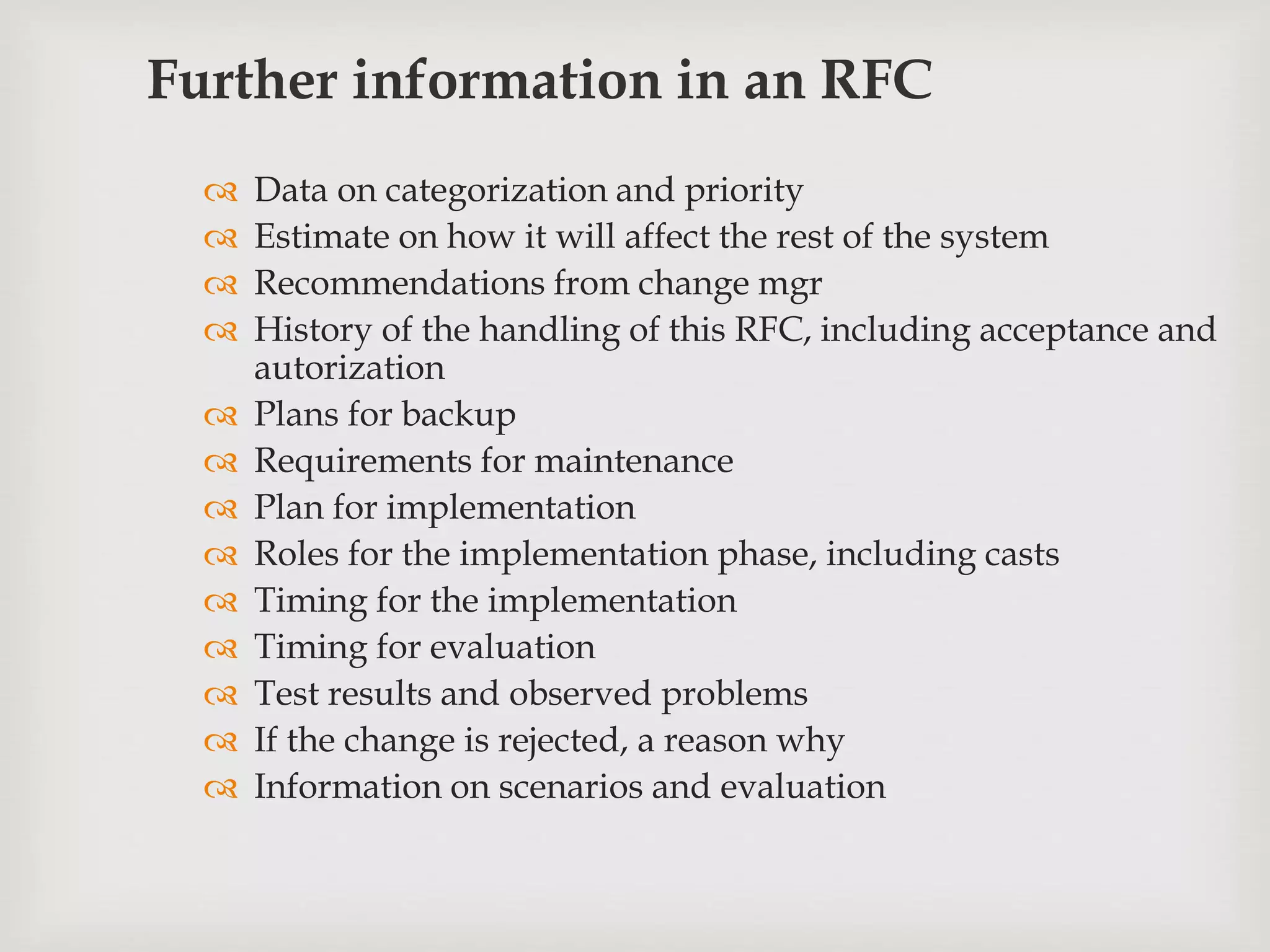 Further information in an RFC
 Data on categorization and priority
 Estimate on how it will affect the rest of the system
 Recommendations from change mgr
 History of the handling of this RFC, including acceptance and
autorization
 Plans for backup
 Requirements for maintenance
 Plan for implementation
 Roles for the implementation phase, including casts
 Timing for the implementation
 Timing for evaluation
 Test results and observed problems
 If the change is rejected, a reason why
 Information on scenarios and evaluation
 