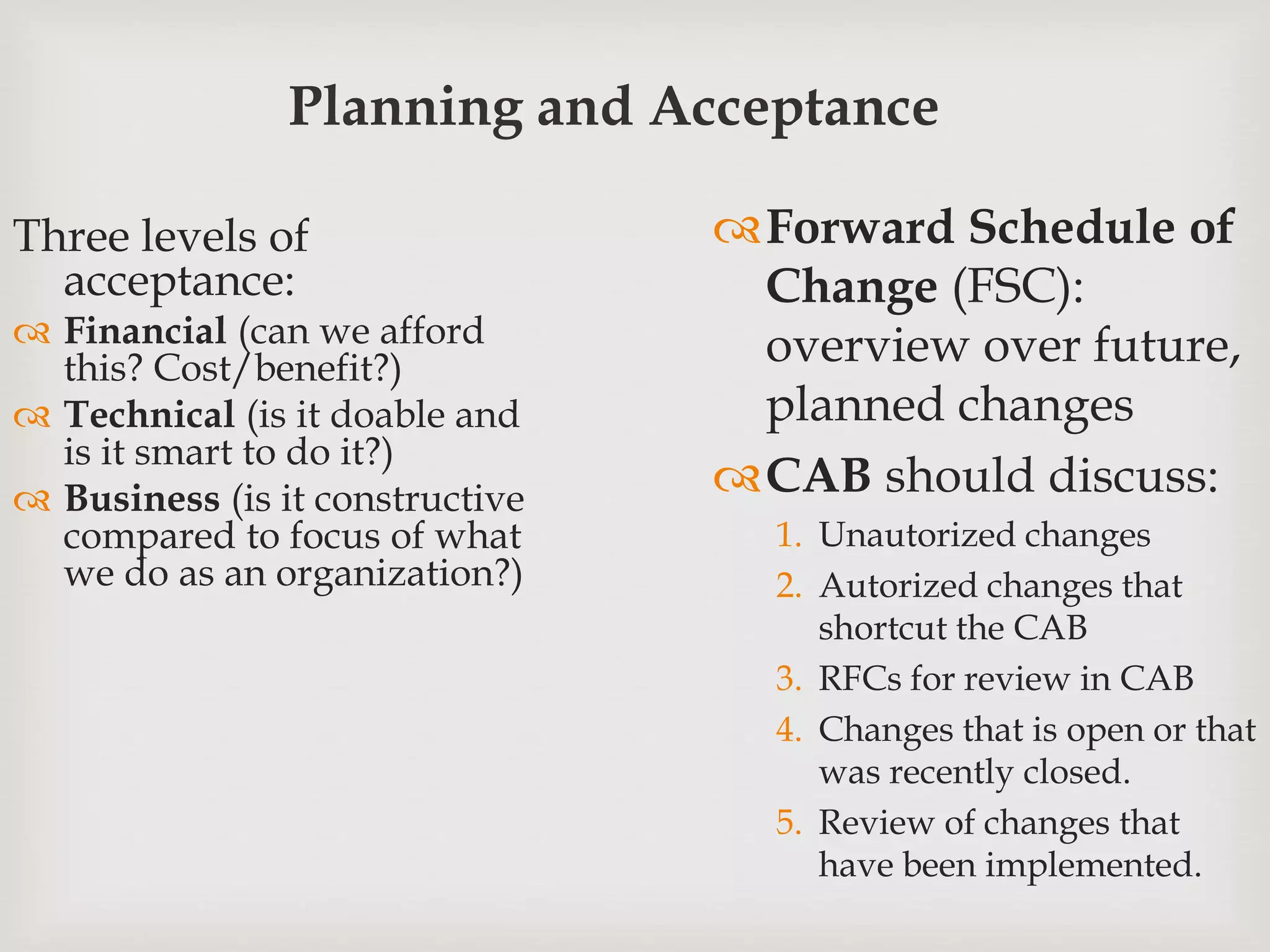 Planning and Acceptance
Three levels of
acceptance:
 Financial (can we afford
this? Cost/benefit?)
 Technical (is it doable and
is it smart to do it?)
 Business (is it constructive
compared to focus of what
we do as an organization?)
Forward Schedule of
Change (FSC):
overview over future,
planned changes
CAB should discuss:
1. Unautorized changes
2. Autorized changes that
shortcut the CAB
3. RFCs for review in CAB
4. Changes that is open or that
was recently closed.
5. Review of changes that
have been implemented.
 