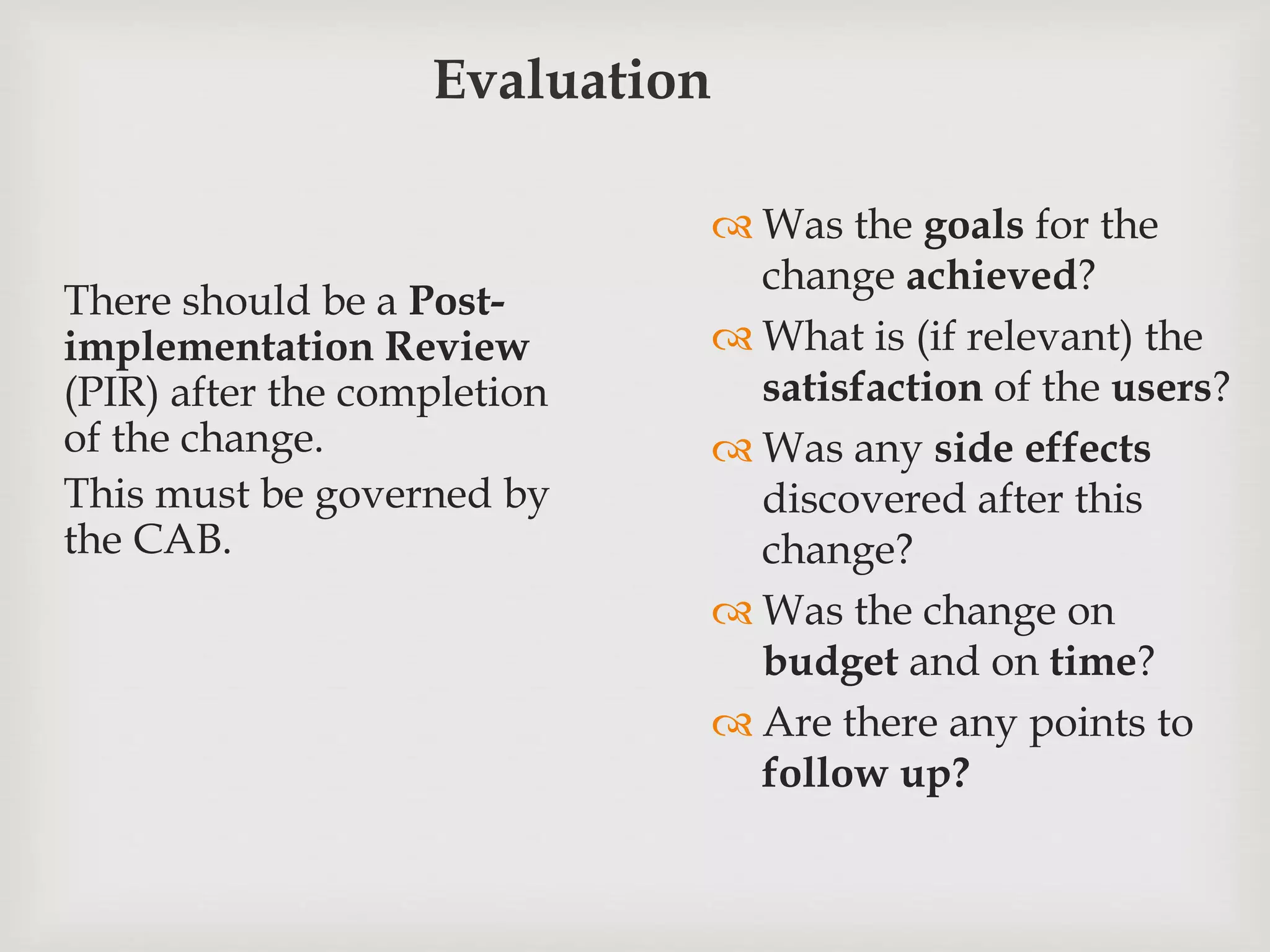 Evaluation
There should be a Post-
implementation Review
(PIR) after the completion
of the change.
This must be governed by
the CAB.
 Was the goals for the
change achieved?
 What is (if relevant) the
satisfaction of the users?
 Was any side effects
discovered after this
change?
 Was the change on
budget and on time?
 Are there any points to
follow up?
 