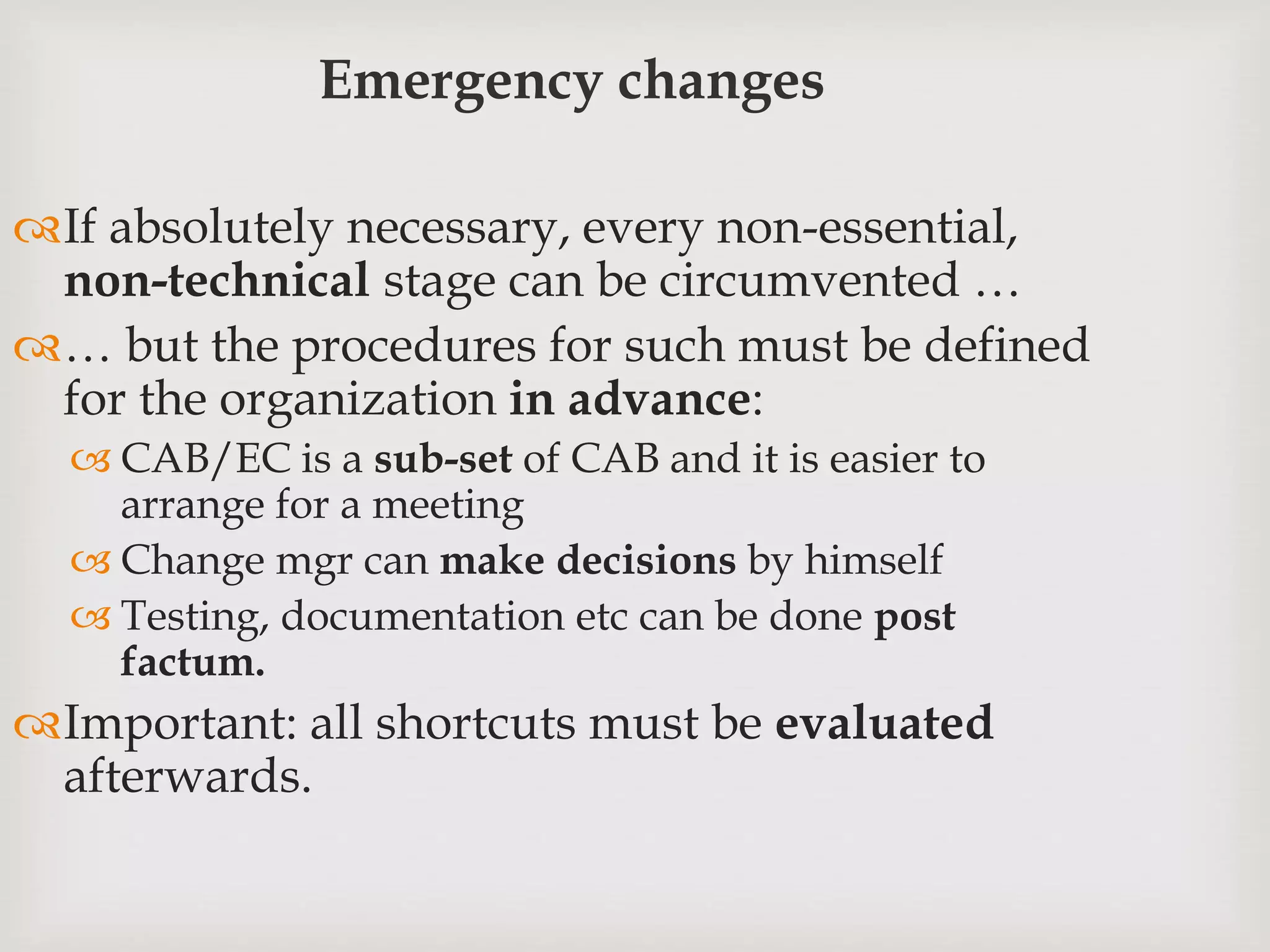 Emergency changes
If absolutely necessary, every non-essential,
non-technical stage can be circumvented …
… but the procedures for such must be defined
for the organization in advance:
 CAB/EC is a sub-set of CAB and it is easier to
arrange for a meeting
 Change mgr can make decisions by himself
 Testing, documentation etc can be done post
factum.
Important: all shortcuts must be evaluated
afterwards.
 