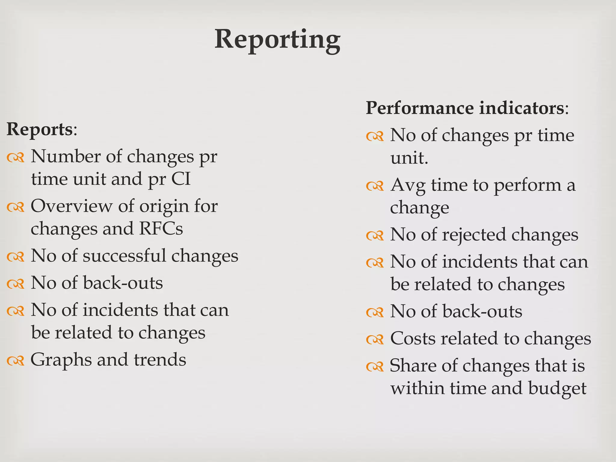 Reporting
Reports:
 Number of changes pr
time unit and pr CI
 Overview of origin for
changes and RFCs
 No of successful changes
 No of back-outs
 No of incidents that can
be related to changes
 Graphs and trends
Performance indicators:
 No of changes pr time
unit.
 Avg time to perform a
change
 No of rejected changes
 No of incidents that can
be related to changes
 No of back-outs
 Costs related to changes
 Share of changes that is
within time and budget
 