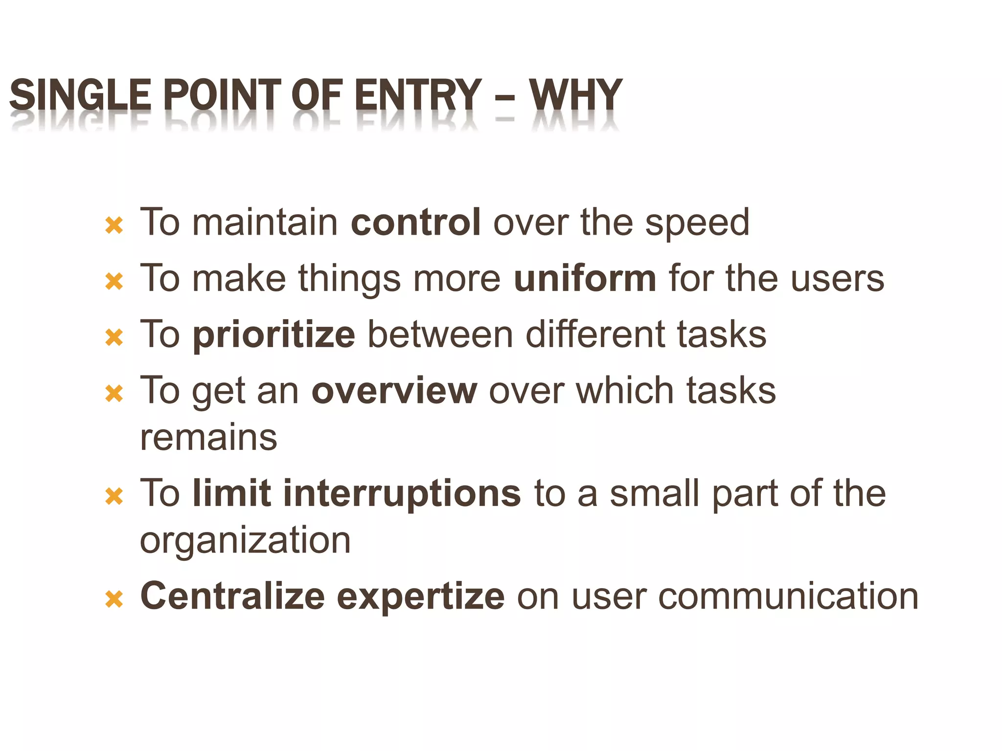 SINGLE POINT OF ENTRY – WHY
 To maintain control over the speed
 To make things more uniform for the users
 To prioritize between different tasks
 To get an overview over which tasks
remains
 To limit interruptions to a small part of the
organization
 Centralize expertize on user communication
 