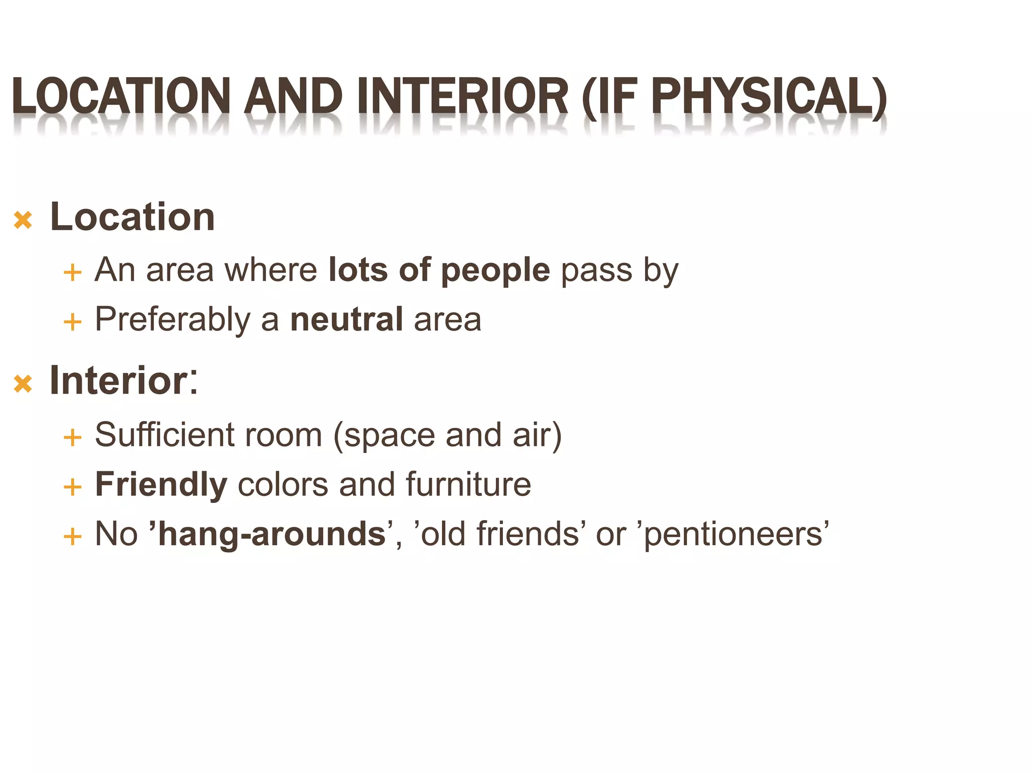 LOCATION AND INTERIOR (IF PHYSICAL)
 Location
 An area where lots of people pass by
 Preferably a neutral area
 Interior:
 Sufficient room (space and air)
 Friendly colors and furniture
 No ’hang-arounds’, ’old friends’ or ’pentioneers’
 