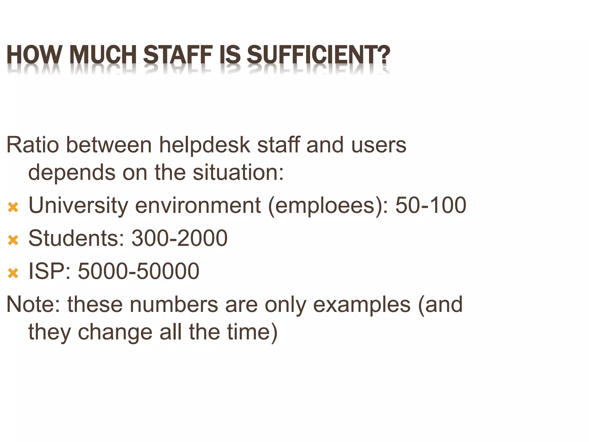 HOW MUCH STAFF IS SUFFICIENT?
Ratio between helpdesk staff and users
depends on the situation:
 University environment (emploees): 50-100
 Students: 300-2000
 ISP: 5000-50000
Note: these numbers are only examples (and
they change all the time)
 
