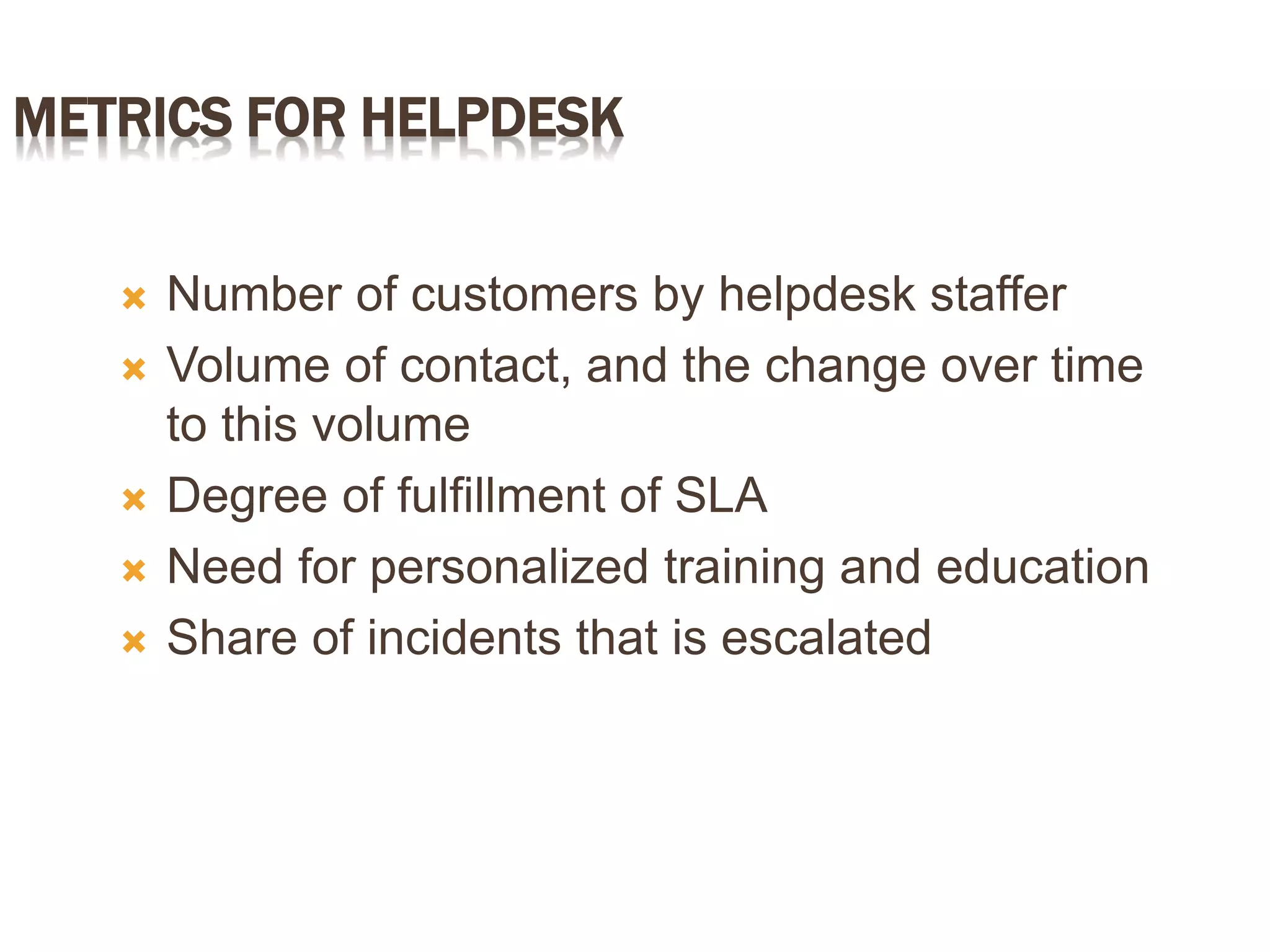 METRICS FOR HELPDESK
 Number of customers by helpdesk staffer
 Volume of contact, and the change over time
to this volume
 Degree of fulfillment of SLA
 Need for personalized training and education
 Share of incidents that is escalated
 