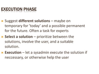 EXECUTION PHASE
 Suggest different solutions – maybe on
temporary for ’today’ and a possible permanent
for the future. Often a task for experts
 Select a solution – prioritize between the
solutions, involve the user, and a suitable
solution.
 Execution – let a sysadmin execute the solution if
neccessary, or otherwise help the user
 