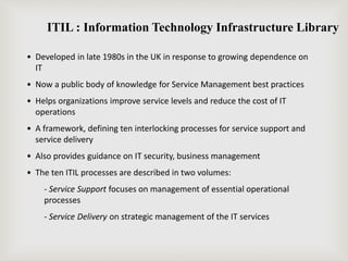 ITIL : Information Technology Infrastructure Library
• Developed in late 1980s in the UK in response to growing dependence on
IT
• Now a public body of knowledge for Service Management best practices
• Helps organizations improve service levels and reduce the cost of IT
operations
• A framework, defining ten interlocking processes for service support and
service delivery
• Also provides guidance on IT security, business management
• The ten ITIL processes are described in two volumes:
- Service Support focuses on management of essential operational
processes
- Service Delivery on strategic management of the IT services
 