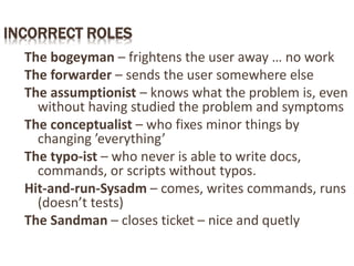 INCORRECT ROLES
The bogeyman – frightens the user away … no work
The forwarder – sends the user somewhere else
The assumptionist – knows what the problem is, even
without having studied the problem and symptoms
The conceptualist – who fixes minor things by
changing ’everything’
The typo-ist – who never is able to write docs,
commands, or scripts without typos.
Hit-and-run-Sysadm – comes, writes commands, runs
(doesn’t tests)
The Sandman – closes ticket – nice and quetly
 