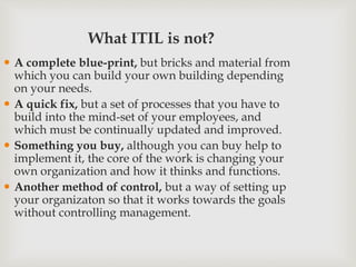What ITIL is not?
 A complete blue-print, but bricks and material from
which you can build your own building depending
on your needs.
 A quick fix, but a set of processes that you have to
build into the mind-set of your employees, and
which must be continually updated and improved.
 Something you buy, although you can buy help to
implement it, the core of the work is changing your
own organization and how it thinks and functions.
 Another method of control, but a way of setting up
your organizaton so that it works towards the goals
without controlling management.
 