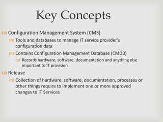 Key Concepts
 Configuration Management System (CMS)
 Tools and databases to manage IT service provider’s
configuration data
 Contains Configuration Management Database (CMDB)
 Records hardware, software, documentation and anything else
important to IT provision
 Release
 Collection of hardware, software, documentation, processes or
other things require to implement one or more approved
changes to IT Services
 