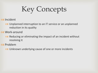 Key Concepts
 Incident
 Unplanned interruption to an IT service or an unplanned
reduction in its quality
 Work-around
 Reducing or eliminating the impact of an incident without
resolving it
 Problem
 Unknown underlying cause of one or more incidents
 