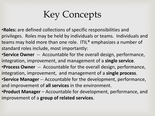•Roles: are defined collections of specific responsibilities and
privileges. Roles may be held by individuals or teams. Individuals and
teams may hold more than one role. ITIL® emphasizes a number of
standard roles include, most importantly:
•Service Owner -- Accountable for the overall design, performance,
integration, improvement, and management of a single service.
•Process Owner -- Accountable for the overall design, performance,
integration, improvement, and management of a single process.
•Service Manager -- Accountable for the development, performance,
and improvement of all services in the environment.
•Product Manager – Accountable for development, performance, and
improvement of a group of related services.
Key Concepts
 