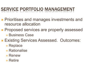 SERVICE PORTFOLIO MANAGEMENT
 Prioritises and manages investments and
resource allocation
 Proposed services are properly assessed
 Business Case
 Existing Services Assessed. Outcomes:
 Replace
 Rationalise
 Renew
 Retire
 