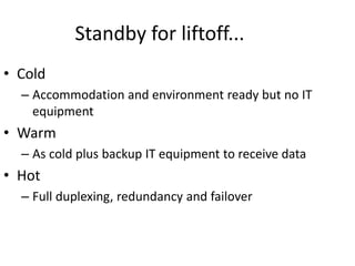 Standby for liftoff...
• Cold
– Accommodation and environment ready but no IT
equipment
• Warm
– As cold plus backup IT equipment to receive data
• Hot
– Full duplexing, redundancy and failover
 