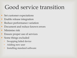 Good service transition
 Set customer expectations
 Enable release integration
 Reduce performance variation
 Document and reduce known errors
 Minimise risk
 Ensure proper use of services
 Some things excluded
 Swapping failed device
 Adding new user
 Installing standard software
 