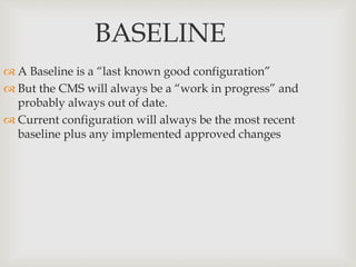 BASELINE
 A Baseline is a “last known good configuration”
 But the CMS will always be a “work in progress” and
probably always out of date.
 Current configuration will always be the most recent
baseline plus any implemented approved changes
 