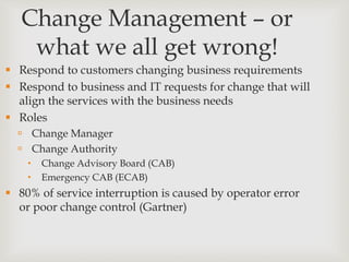 Change Management – or
what we all get wrong!
 Respond to customers changing business requirements
 Respond to business and IT requests for change that will
align the services with the business needs
 Roles
 Change Manager
 Change Authority
 Change Advisory Board (CAB)
 Emergency CAB (ECAB)
 80% of service interruption is caused by operator error
or poor change control (Gartner)
 