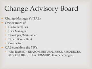 Change Advisory Board
 Change Manager (VITAL)
 One or more of
 Customer/User
 User Manager
 Developer/Maintainer
 Expert/Consultant
 Contractor
 CAB considers the 7 R’s
 Who RAISED?, REASON, RETURN, RISKS, RESOURCES,
RESPONSIBLE, RELATIONSHIPS to other changes
 