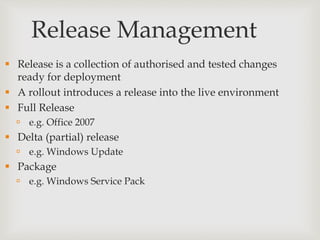 Release Management
 Release is a collection of authorised and tested changes
ready for deployment
 A rollout introduces a release into the live environment
 Full Release
 e.g. Office 2007
 Delta (partial) release
 e.g. Windows Update
 Package
 e.g. Windows Service Pack
 