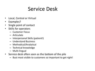 Service Desk
• Local, Central or Virtual
• Examples?
• Single point of contact
• Skills for operators
– Customer Focus
– Articulate
– Interpersonal Skills (patient!)
– Understand Business
– Methodical/Analytical
– Technical knowledge
– Multi-lingual
• Service desk often seen as the bottom of the pile
– Bust most visible to customers so important to get right!
 