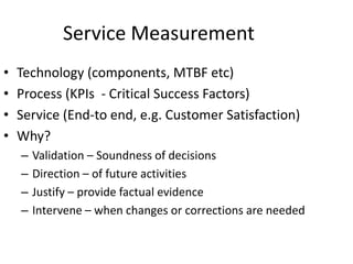 Service Measurement
• Technology (components, MTBF etc)
• Process (KPIs - Critical Success Factors)
• Service (End-to end, e.g. Customer Satisfaction)
• Why?
– Validation – Soundness of decisions
– Direction – of future activities
– Justify – provide factual evidence
– Intervene – when changes or corrections are needed
 