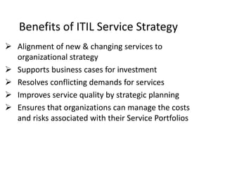 Benefits of ITIL Service Strategy
 Alignment of new & changing services to
organizational strategy
 Supports business cases for investment
 Resolves conflicting demands for services
 Improves service quality by strategic planning
 Ensures that organizations can manage the costs
and risks associated with their Service Portfolios
 