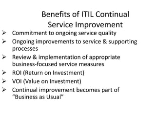 Benefits of ITIL Continual
Service Improvement
 Commitment to ongoing service quality
 Ongoing improvements to service & supporting
processes
 Review & implementation of appropriate
business-focused service measures
 ROI (Return on Investment)
 VOI (Value on Investment)
 Continual improvement becomes part of
“Business as Usual”
 