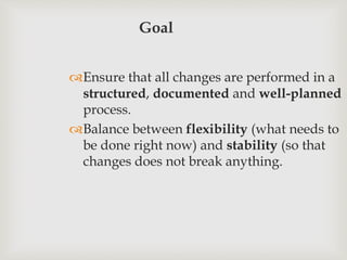 Goal
Ensure that all changes are performed in a
structured, documented and well-planned
process.
Balance between flexibility (what needs to
be done right now) and stability (so that
changes does not break anything.
 