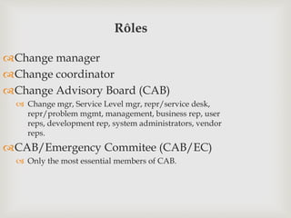 Rôles
Change manager
Change coordinator
Change Advisory Board (CAB)
 Change mgr, Service Level mgr, repr/service desk,
repr/problem mgmt, management, business rep, user
reps, development rep, system administrators, vendor
reps.
CAB/Emergency Commitee (CAB/EC)
 Only the most essential members of CAB.
 