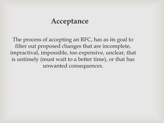 Acceptance
The process of accepting an RFC, has as its goal to
filter out proposed changes that are incomplete,
impractival, impossible, too expensive, unclear, that
is untimely (must wait to a better time), or that has
unwanted consequences.
 