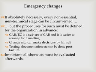 Emergency changes
If absolutely necessary, every non-essential,
non-technical stage can be circumvented …
… but the procedures for such must be defined
for the organization in advance:
 CAB/EC is a sub-set of CAB and it is easier to
arrange for a meeting
 Change mgr can make decisions by himself
 Testing, documentation etc can be done post
factum.
Important: all shortcuts must be evaluated
afterwards.
 