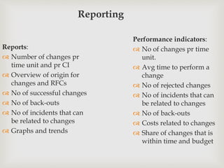 Reporting
Reports:
 Number of changes pr
time unit and pr CI
 Overview of origin for
changes and RFCs
 No of successful changes
 No of back-outs
 No of incidents that can
be related to changes
 Graphs and trends
Performance indicators:
 No of changes pr time
unit.
 Avg time to perform a
change
 No of rejected changes
 No of incidents that can
be related to changes
 No of back-outs
 Costs related to changes
 Share of changes that is
within time and budget
 