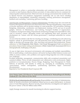 Management to achieve a partnership relationship and continuous improvement with key
accounts to meet business objective.Ensure provision of value added services to customers for
enhancing their satisfaction levels. Observed review & manage and maintain the seamless flow
in Shared Services and Employee engagement Leadership role on task forces entailing
distribution of responsibilities, monitoring, orientation, training, performance management,
feedback and counseling / mentoring, grievance handling.
Asset Security and Management / General Administration: Handling large sites and multi-site
Property Management operations and client interactions. Manage Housekeeping, entire gamut
of security operation and its decision making viz asset protection, VIP movements, Planning,
Budgeting, relationship, coordination and deployment, training, CCTV and use of security
gadgets, Advicesc on Maintenance, and Catering, Transport Facilities of organizations.
Compliance, background vetting, Preparation & monitoring of budget and responsible for sales,
costs & inventory control. Managing vendor and negotiating their term, payments and
development etc. Liaison with the various government / municipal authorities for various
licenses
An out-of-the-box thinker with flair for charting out strategy, contributing towards enhancing
business volume & growth.Energetic and self-motivated team player/builder with proven
ability to develop and manage team. Also, lead them and measure their productivity. Ensure
adherence to Unit Regulatory Risk Matrix, Unit Fraud Management Grid and policies &
procedures. Ensure timely testing and submission of Risk Control Self-Assessment (RCSA) in
demographically challenging work place.
At ease in high stress, fast-paced environments with emerging and multiple responsibilities.
Deft in multi-tasking; a meticulous planner; self-starter having excellent business acumen and
ability to analyze matters, solve problems and organize things logically even while managing
new challenges.
Excellent leadership, management, communication skills with exceptional presentation and
analytical abilities. Thrive in both independent and collaborative work environments. Highly
proficient in Conceptualization, Process Design, Budgeting, Team Management & Timely
Delivery of Quantity with Quality in setting up, managing & consolidating sourcing
/procurement, vendor management, systematizing operations, legal/ contractual
documentation.
Reported to Vice President & Head Corporate HR .
Essar Project India LTD (Power) at Tori/Latehar (Jharkhand) & Mahan/Singrauli (Madhya
Pradesh) (27th Dec 2010 to 22 Dec 2012)
DGM & Head-Administration,IR and Security: Responsibilities: Executing of Administration,
Safety & Security procedures and employee related services in green field projects in domain
areas of Asset Management, Physical security, Fraud detection, investigation and vigilance in
the power vertical of the $27 Billion indian MNC.
Apply Strategic measures for smooth functioning for effective support function.
 