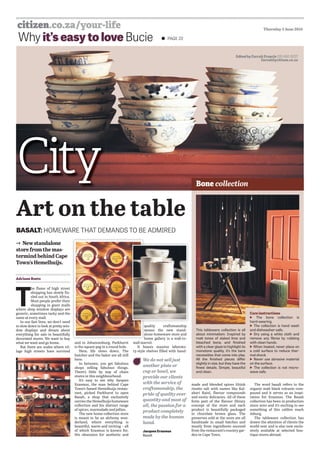 PAGE 22Why it’s easy to love Bucie
Thursday 2 June 2016
BASALT: HOMEWARE THAT DEMANDS TO BE ADMIRED
Art on the table
New standalone
store from the mas-
termind behind Cape
Town’s Hemelhuĳs.
Adriaan Roets
T
he ﬂame of high street
shopping has slowly ﬁz-
zled out in South Africa.
Most people prefer their
shopping in giant malls
where shop window displays are
generic, sometimes tacky and the
same at every mall.
In our fast lives, we don’t need
to slow down to look at pretty win-
dow displays and dream about
everything for sale in beautifully
decorated stores. We want to buy
what we want and go home.
But there are nodes where vil-
lage high streets have survived
and in Johannesburg, Parkhurst
is the square peg in a round hole.
Here, life slows down. The
butcher and the baker are all still
here.
In between, you get fabulous
shops selling fabulous things.
There’s little by way of chain
stores in this neighbourhood.
It’s easy to see why Jacques
Erasmus, the man behind Cape
Town’s famed Hemelhuĳs restau-
rant, picked Parkhurst to open
Basalt, a shop that exclusively
carries the Hemelhuĳs homeware
collection and his distinct range
of spices, marmalade and jellies.
The new home collection store
is meant to be an alchemy won-
derland, where everything is
beautiful, warm and inviting – all
of which Erasmus is known for.
His obsession for aesthetic and
quality craftsmanship
means the new stand-
alone homeware store and
home gallery is a wall-to-
wall marvel.
It boasts massive laborato-
ry-style shelves ﬁlled with hand-
q
m
a
h
Edited by Farrah Francis 010 492-5227
farrahf@citizen.co.za
This tableware collection is all
about minimalism. Inspired by
matt tones of slaked lime and
bleached bone, and ﬁnished
with a clear glaze to highlight its
monotone quality, it’s the bare
necessities that come into play.
All the ﬁnished pieces diﬀer
slightly in size, but they have the
ﬁnest details. Simple, beautiful
and clean.
Care instructions
The bone collection is
hard-wearing.
The collection is hand wash
and dishwasher-safe.
Dry using a white cloth and
remove any ﬁbres by rubbing
with clean hands.
When heated, never place on
a cold surface to reduce ther-
mal shock.
Never use abrasive material
on the surface.
The collection is not micro-
wave-safe.
made and blended spices (think
risotto salt with names like Kal-
ahari Rain), ﬂavour compounds
and exotic delicacies. All of these
form part of the ﬂavour library
concept of the store and each
product is beautifully packaged
in chocolate brown glass. The
preserves sold at the store are all
handmade in small batches and
mostly from ingredients sourced
from the restaurant’s country gar-
den in Cape Town.
The word basalt refers to the
organic matt black volcanic com-
pound and it serves as an inspi-
ration for Erasmus. The Basalt
collection has been in production
since 2010 and it’s exciting to see
something of this calibre reach
Joburg.
The tableware collection has
drawn the attention of clients the
world over and is also now exclu-
sively available at selected bou-
tique stores abroad.
We do not sell just
another plate or
cup or bowl, we
provide our clients
with the service of
craftsmanship, the
pride of quality over
quantity and most of
all, the passion for a
product completely
made by the human
hand.
Jacques Erasmus
Basalt
Bone collection
 