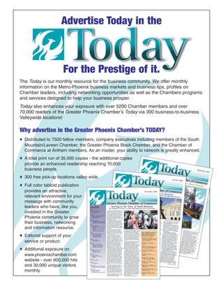 The Today is our monthly resource for the business community. We offer monthly
information on the Metro-Phoenix business markets and business tips, profiles on
Chamber leaders, including networking opportunities as well as the Chambers programs
and services designed to help your business prosper.
Today also enhances your exposure with over 5200 Chamber members and over
70,000 readers of the Greater Phoenix Chamber’s Today via 300 business-to-business
Valleywide locations!
Why advertise in the Greater Phoenix Chamber’s TODAY?
♦ Distributed to 7500 fellow members, company executives including members of the South
Mountain/Laveen Chamber, the Greater Phoenix Black Chamber, and the Chamber of
Commerce at Anthem members. As an insider, your ability to network is greatly enhanced.
♦ A total print run of 35,000 copies - the additional copies
provide an enhanced readership reaching 70,000
business people.
♦ 300 free pick-up locations valley wide.
♦ Full color tabloid publication
provides an attractive,
relevant environment for your
message with community
leaders who have, like you,
invested in the Greater
Phoenix community to grow
their business, networking
and information resource.
♦ Editorial support of your
service or product.
♦ Additional exposure on
www.phoenixchamber.com
website - over 600,000 hits
and 30,000 unique visitors
monthly.
Advertise Today in the
For the Prestige of it.
 