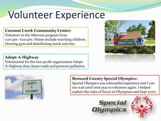 Volunteer Experience
Coconut Creek Community Center:
Volunteer in the Aftercare program from
2:00 pm- 6:00 pm. Duties include watching children,
cleaning gym and distributing snack and toys.
Adopt-A-Highway
Volunteered for the non-profit organization Adopt-
A-Highway that cleans roads and prevents pollution.
Broward County Special Olympics:
Special Olympics was a beautiful experience and I can
not wait until next year to volunteer again. I helped
explain the rules of bocce to Olympians and kept score.
 