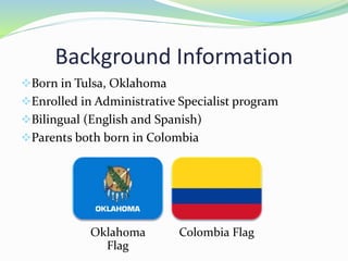 Background Information
Born in Tulsa, Oklahoma
Enrolled in Administrative Specialist program
Bilingual (English and Spanish)
Parents both born in Colombia
Oklahoma
Flag
Colombia Flag
 