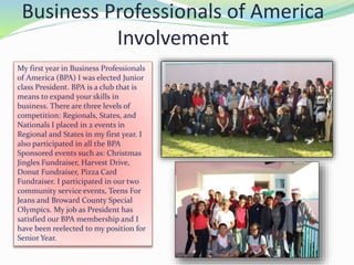 Business Professionals of America
Involvement
My first year in Business Professionals
of America (BPA) I was elected Junior
class President. BPA is a club that is
means to expand your skills in
business. There are three levels of
competition: Regionals, States, and
Nationals I placed in 2 events in
Regional and States in my first year. I
also participated in all the BPA
Sponsored events such as: Christmas
Jingles Fundraiser, Harvest Drive,
Donut Fundraiser, Pizza Card
Fundraiser. I participated in our two
community service events, Teens For
Jeans and Broward County Special
Olympics. My job as President has
satisfied our BPA membership and I
have been reelected to my position for
Senior Year.
 