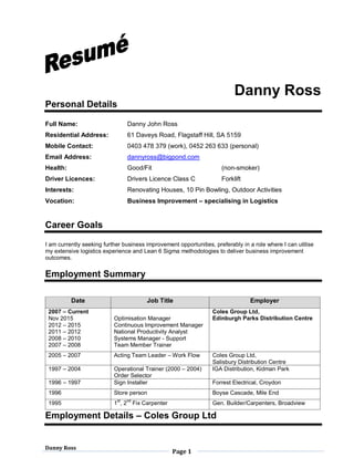 Danny Ross
Page 1
Danny Ross
Personal Details
Full Name: Danny John Ross
Residential Address: 61 Daveys Road, Flagstaff Hill, SA 5159
Mobile Contact: 0403 478 379 (work), 0452 263 633 (personal)
Email Address: dannyross@bigpond.com
Health: Good/Fit (non-smoker)
Driver Licences: Drivers Licence Class C Forklift
Interests: Renovating Houses, 10 Pin Bowling, Outdoor Activities
Vocation: Business Improvement – specialising in Logistics
Career Goals
I am currently seeking further business improvement opportunities, preferably in a role where I can utilise
my extensive logistics experience and Lean 6 Sigma methodologies to deliver business improvement
outcomes.
Employment Summary
Date Job Title Employer
2007 – Current
Nov 2015
2012 – 2015
2011 – 2012
2008 – 2010
2007 – 2008
Optimisation Manager
Continuous Improvement Manager
National Productivity Analyst
Systems Manager - Support
Team Member Trainer
Coles Group Ltd,
Edinburgh Parks Distribution Centre
2005 – 2007 Acting Team Leader – Work Flow Coles Group Ltd,
Salisbury Distribution Centre
1997 – 2004 Operational Trainer (2000 – 2004)
Order Selector
IGA Distribution, Kidman Park
1996 – 1997 Sign Installer Forrest Electrical, Croydon
1996 Store person Boyse Cascade, Mile End
1995 1
st
, 2
nd
Fix Carpenter Gen. Builder/Carpenters, Broadview
Employment Details – Coles Group Ltd
 