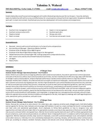 Tahmina S. Waheed
5852 Rich Hill Way, Yorba Linda, CA 92886 email: tswaheed@yahoo.com Phone: (949)677-3368
Summary
Established professional financial and management skills within thebankingindustry over the last16 years.I have the ability to
apply my leadership skills with accuracy and effectiveness for any prosperous and quality-driven organization.Exceptional ability to
work well in a team environment. Excellent persona,business development skills and customer serviceexperience.
Highlights
 Excellent time management skills
 Excellent communication skills
 People-oriented
 Detail-oriented
 Expert in risk management
 Excellent work ethic
 Strong sales skills
 Fastlearner and exceed in tasks
Accomplishments
 Received internal auditscoreof satisfactory in all areasof sales and operations
 AssistantBranch Manager - Operations Mentor Certified
 Graduate of the JP Morgan Chase ABM Program
 Graduate of the Washington Mutual Step program for Management
 Helped Bank branches achievehigher PNL rankingcompared to comparablebranches
 Won several sales awardsand achieved Production Club Status
 Life Agent
 Notary Public
EXPERIENCE
February 2014 – Present JP Morgan Chase Laguna Hills, CA
Assistant Branch Manager-Operations/Assistant Vice President
Duties: Perform pre-audits to ensure ongoing adherence with complianceprocedures, focused on operational controls/processes
and audits of the branch,enforce dual control procedures atall times,maintain monthly branch efficiency logs,keep staff informed
of changes in policy and procedures, prepare employee performance reviews and disciplinary notices as required,schedule
employee monthly work schedule, recruited and oversee trainingfor all newbranch employees, oversee teller duties and assists line
with customer transactions duringpeak periods, maintain high standardsfor cash control/monetary transaction/security,overview
all new account(personal and business) process, reviewnew accounts to meet bank and regulation guidelines, open new accounts,
oversee many areas of the branch and focus on minimizerisk and losses, assist/research and resolvecustomers issues and
complains,auditteller drawers,auditand balancevaults/cash & coin(TCD) machines/ATMs, order and maintain adequatesupplies
includingcurrency,Vaultcustodian, reports facility/ buildingconcerns to maintenance for work order, ensures excellent customer
serviceskills arepracticed by all staff members, train employees in recognizingcross saleopportunities and make safeand simple
referral to appropriateassociate, hold daily huddles and setagenda for the day, hold regularly meetings with staff regardingbranch
sales,operational,policy,procedures,and auditissues
May 2010 – January 2014 JP Morgan Chase Aliso Viejo, CA
Assistant Branch Manager-Sales/Assistant Vice President
Duties: Oversee the running of an entire branch. On a daily basis, plan, organize, prioritize work, delegate work, hold daily huddles
and set agenda for the day, lead, motivate and encourage staff members to work as a team and keep the branch running smoothly
and meet sales and operational goals/targets. Assist employees to follow Bank guidelines on how to recognize cross sale
opportunities and make safe and simple referral to appropriate associate, assist day-to-day operations of the branch and staff. Open
new accounts and assist tellers during peak hours. Monitor branch service quality level and coach staff to achieve appropriate level.
Ensure compliance, audit and security procedures are adhered. Assist in keeping the branch in compliance with all bank policies and
regulations. Monitor employee activities, keep record on employees, assist with customer/employee issues and complains and take
action when necessary. Interview, hire, train and develop employees thru coaching, role-play, self-discovery, verbal communication,
write ups according to company standard. Evaluate, prepare and execute semi-annual employee performance review. Plan and
 