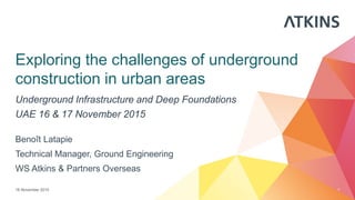 Exploring the challenges of underground
construction in urban areas
Underground Infrastructure and Deep Foundations
UAE 16 & 17 November 2015
16 November 2015 1
Benoît Latapie
Technical Manager, Ground Engineering
WS Atkins & Partners Overseas
 