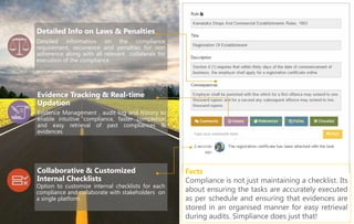 SCTPRO34 V5
Facts
Compliance is not just maintaining a checklist. Its
about ensuring the tasks are accurately executed
as per schedule and ensuring that evidences are
stored in an organised manner for easy retrieval
during audits. Simpliance does just that!
Detailed information on the compliance
requirement, recurrence and penalties for non
adherence along with all relevant collaterals for
execution of the compliance
Detailed Info on Laws & Penalties
Evidence Management , audit log and history to
enable intuitive compliance, faster completion
and easy retrieval of past compliances &
evidences
Evidence Tracking & Real-time
Updation
Option to customize internal checklists for each
compliance and collaborate with stakeholders on
a single platform
Collaborative & Customized
Internal Checklists
 