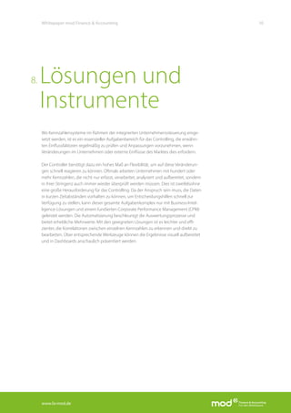 www.fa-mod.de
10Whitepaper mod Finance & Accounting
Wo Kennzahlensysteme im Rahmen der integrierten Unternehmenssteuerung einge-
setzt werden, ist es ein essenzieller Aufgabenbereich für das Controlling, die erwähn-
ten Einflussfaktoren regelmäßig zu prüfen und Anpassungen vorzunehmen, wenn
Veränderungen im Unternehmen oder externe Einflüsse des Marktes dies erfordern.
Der Controller benötigt dazu ein hohes Maß an Flexibilität, um auf diese Veränderun-
gen schnell reagieren zu können. Oftmals arbeiten Unternehmen mit hundert oder
mehr Kennzahlen, die nicht nur erfasst, verarbeitet, analysiert und aufbereitet, sondern
in ihrer Stringenz auch immer wieder überprüft werden müssen. Dies ist zweifelsohne
eine große Herausforderung für das Controlling. Da der Anspruch sein muss, die Daten
in kurzen Zeitabständen vorhalten zu können, um Entscheidungshilfen schnell zur
Verfügung zu stellen, kann dieser gesamte Aufgabenkomplex nur mit Business-Intel-
ligence-Lösungen und einem fundierten Corporate Performance Management (CPM)
geleistet werden. Die Automatisierung beschleunigt die Auswertungsprozesse und
bietet erhebliche Mehrwerte. Mit den geeigneten Lösungen ist es leichter und effi-
zienter, die Korrelationen zwischen einzelnen Kennzahlen zu erkennen und direkt zu
bearbeiten. Über entsprechende Werkzeuge können die Ergebnisse visuell aufbereitet
und in Dashboards anschaulich präsentiert werden.
Lösungen und
Instrumente
8.
 
