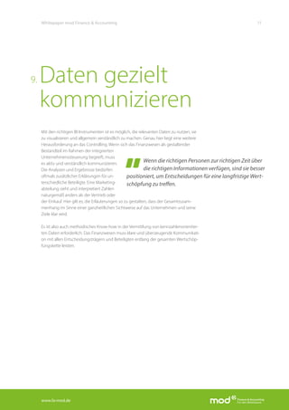 www.fa-mod.de
11Whitepaper mod Finance & Accounting
Wenn die richtigen Personen zur richtigen Zeit über
die richtigen Informationen verfügen, sind sie besser
positioniert, um Entscheidungen für eine langfristige Wert-
schöpfung zu treffen.
Mit den richtigen BI-Instrumenten ist es möglich, die relevanten Daten zu nutzen, sie
zu visualisieren und allgemein verständlich zu machen. Genau hier liegt eine weitere
Herausforderung an das Controlling. Wenn sich das Finanzwesen als gestaltender
Bestandteil im Rahmen der integrierten
Unternehmenssteuerung begreift, muss
es aktiv und verständlich kommunizieren.
Die Analysen und Ergebnisse bedürfen
oftmals zusätzlicher Erklärungen für un-
terschiedliche Beteiligte. Eine Marketing-
abteilung sieht und interpretiert Zahlen
naturgemäß anders als der Vertrieb oder
der Einkauf. Hier gilt es, die Erläuterungen so zu gestalten, dass der Gesamtzusam-
menhang im Sinne einer ganzheitlichen Sichtweise auf das Unternehmen und seine
Ziele klar wird.
Es ist also auch methodisches Know-how in der Vermittlung von kennzahlenorientier-
ten Daten erforderlich. Das Finanzwesen muss klare und überzeugende Kommunikati-
on mit allen Entscheidungsträgern und Beteiligten entlang der gesamten Wertschöp-
fungskette leisten.
Daten gezielt
kommunizieren
9.
 