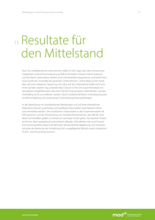 www.fa-mod.de
13Whitepaper mod Finance & Accounting
Auch für mittelständische Unternehmen stellt sich die Frage nach dem Einsatz einer
integrierten Unternehmenssteuerung. Viele Entscheider scheuen hohen Aufwand
und die damit verbundenen Kosten durch die Veränderungsprozesse, und befürchten
neue Strukturen innerhalb des gesamten Unternehmens. Und es liegt auf der Hand,
dass sich eine integrierte Steuerung mit Fokus auf die Unternehmensziele nicht vom
einen auf den anderen Tag umsetzen lässt. Darum ist hier die Zusammenarbeit mit
Spezialisten empfehlenswert, die einen Teil der Finanzprozesse übernehmen und das
Controlling nicht nur entlasten, sondern durch fundierte fachliche Unterstützung auch
zur Wertschöpfung und verbesserten Entscheidungsfindung beitragen.
In der Verbindung mit standardisierten Werkzeugen und auf einer einheitlichen
Datenbasis können quantitative und qualitative Kennzahlen automatisiert erfasst
und verarbeitet werden. Dies funktioniert insbesondere in der Zusammenarbeit mit
ERP-Systemen und der Verwendung von Standard-Kontenrahmen wie SKR 04. Sind
diese Schnittstellen geklärt, ist bereits ein wichtiger Schritt getan. Die weiteren Prozes-
se können dann weitgehend automatisiert ablaufen. Dienstleister wie mod Finance
& Accounting bieten jedoch als Mehrwert die persönliche Begleitung und Unterstüt-
zung bei der Beratung, der Umsetzung, dem ausgelagerten Betrieb sowie integrierten
Finanz- und Accounting-Services.
Resultate für
den Mittelstand
11.
 