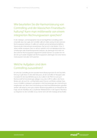 www.fa-mod.de
15Whitepaper mod Finance & Accounting
Wie beurteilen Sie die Harmonisierung von
Controlling und der klassischen Finanzbuch-
haltung? Kann man mittlerweile von einem
integrierten Rechnungswesen sprechen?
In den Siebziger- und Achzigerjahren hat sich der Begriff des Controllings dahin
entwickelt, dass man sagte, der Controller solle sich relativ wenig mit dem externen
Rechnungswesen befassen. Er sollte sich vielmehr auf die betriebswirtschaftliche
Steuerung des Unternehmens konzentrieren. Das hat sich in den letzten 10 bis 15
Jahren wieder verwässert. Denn er soll sich natürlich nicht mit kalkulatorischen Aus-
schreibungen oder Kostenkomponenten befassen, die überhaupt nicht mehr mit
dem externen Rechnungswesen abgestimmt werden können. So wurden ihm mit
der Zeit auch wieder Aufgaben des Rechnungswesens übertragen. Von einer Harmo-
nisierung kann man aber nicht sprechen.
Welche Aufgaben sind dem
Controlling zuzuordnen?
Ich sehe das Controlling als eine zentrale interne Beratungsinstanz für die Geschäfts-
führung. Es gibt diese 25 Jahre alte Diskussion, ob der Controller ein Navigator oder
Consultant für die Geschäftsführung ist, ob er selbst in der Pflicht ist und auch
Rechenschaft für Entscheidungen ablegen muss, die er trifft. Er sollte in der Tat ein
Berater sein, der auch Vor- und Nachteile sowie Chancen und Risiken aufzeigt. Dazu
muss er inhaltlich, strategisch und operativ in die Entscheidungen des Unternehmens
eingebunden sein. Wenn eine Entscheidung zum Kauf eines Wettbewerbers getroffen
werden soll, bedarf es einer ganz anderen Bewertungsqualität als zum Beispiel bei der
Frage, wie die HGB-Bilanz des zu kaufenden Wettbewerbers in den eigenen Abschluss
zu integrieren ist. Der Controller ist aus meiner Sicht viel mehr Stratege als Buchhalter.
 