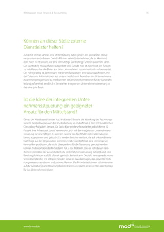 www.fa-mod.de
16Whitepaper mod Finance & Accounting
Können an dieser Stelle externe
Dienstleister helfen?
Zunächst einmal kann es eine Unterstützung dabei geben, ein geeignetes Steue-
rungssystem aufzubauen. Damit hilft man vielen Unternehmen, die zu klein sind
oder noch nicht wissen, wie eine vernünftige Controlling-Funktion aussehen kann.
Das Controlling muss effizient aufgestellt sein. Gerade hier ist es sinnvoll, ein System
zu installieren, das alle Daten aus dem Unternehmen zusammenfasst und auswertet.
Der richtige Weg ist, gemeinsam mit einem Spezialisten eine Lösung zu finden, mit
der Daten und Informationen aus unterschiedlichsten Bereichen des Unternehmens
zusammengetragen und zu intelligenten Steuerungsinformationen für die Geschäfts-
leitung aufbereitet werden. Im Sinne einer integrierten Unternehmenssteuerung ist
das eine gute Basis.
Ist die Idee der integrierten Unter-
nehmenssteuerung ein geeigneter
Ansatz für den Mittelstand?
Genau der Mittelstand hat hier Nachholbedarf. Besteht die Abteilung des Rechnungs-
wesens beispielsweise aus 5 bis 6 Mitarbeitern, so sind oftmals 2 bis 3 mit zusätzlichen
Controlling-Aufgaben betraut. De facto können diese Mitarbeiter jedoch keine 10
Prozent ihrer Arbeitszeit darauf verwenden, sich mit der integrierten Unternehmens-
steuerung zu beschäftigen. Es wird im Grunde das buchhalterische Material verar-
beitet, abgestimmt und gebucht. Es werden Berichte verfasst, die auf unkoordinierte
Nachfrage aus der Organisation kommen. Und es wird oftmals eine Unmenge an
Kennzahlen produziert, die nicht übergreifend für die Steuerung genutzt werden
können. Insbesondere der Mittelstand hat ja das Problem, dass er sich diesen dezi-
dierten Controller, der ausschließlich die Unternehmenssteuerung betreibt und eine
Beratungsfunktion ausfüllt, oftmals gar nicht leisten kann. Deshalb kann gerade ein ex-
terner Dienstleister mit entsprechenden Services dazu beitragen, das gesamte Rech-
nungswesen zu entlasten und zu verschlanken. Die Mitarbeiter können sich intensiver
auf die Gestaltung und Steuerung konzentrieren und damit einen echten Wertbeitrag
für das Unternehmen leisten.
 