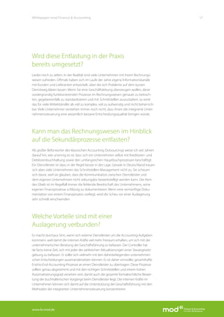 www.fa-mod.de
17Whitepaper mod Finance & Accounting
Wird diese Entlastung in der Praxis
bereits umgesetzt?
Leider noch zu selten. In der Realität sind viele Unternehmen mit ihrem Rechnungs-
wesen zufrieden. Oftmals haben sich im Laufe der Jahre eigene Informationskanäle
mit Kunden und Lieferanten entwickelt, über die sich Probleme auf dem kurzen
Dienstweg klären lassen. Wenn Sie eine Geschäftsleitung überzeugen wollen, diese
vordergründig funktionierenden Prozesse im Rechnungswesen genauer zu betrach-
ten, gegebenenfalls zu standardisieren und mit Schnittstellen auszustatten, so wirkt
das für viele Mittelständler als viel zu komplex, viel zu aufwendig und nicht beherrsch-
bar. Viele Unternehmer verstehen immer noch nicht, dass ihnen die integrierte Unter-
nehmenssteuerung eine wesentlich bessere Entscheidungsqualität bringen würde.
Kann man das Rechnungswesen im Hinblick
auf die Sekundärprozesse entlasten?
Als großer Befürworter des klassischen Accounting Outsourcings weise ich seit Jahren
darauf hin, wie unsinnig es ist, dass sich ein Unternehmen selbst mit Kreditoren- und
Debitorenbuchhaltung sowie den umfangreichen Hauptbuchprozessen beschäftigt.
Ein Dienstleister ist dazu in der Regel besser in der Lage. Gerade in Deutschland trauen
sich aber viele Unternehmen das Schnittstellen-Management nicht zu. Sie scheuen
sich davor, weil sie glauben, dass die Kommunikation zwischen Dienstleister und
dem eigenen Unternehmen nicht reibungslos bewerkstelligt werden kann. Der Kern
des Übels ist im Regelfall immer die fehlende Bereitschaft des Unternehmens, seine
eigenen Finanzprozesse schlüssig zu dokumentieren. Wenn eine vernünftige Doku-
mentation von einem Finanzprozess vorliegt, wird die Scheu vor einer Auslagerung
sehr schnell verschwinden.
Welche Vorteile sind mit einer
Auslagerung verbunden?
Es macht durchaus Sinn, wenn sich externe Dienstleister um die Accounting-Aufgaben
kümmern, weil damit die internen Kräfte viel mehr Freiraum erhalten, um sich mit der
unternehmerischen Beratung der Geschäftsführung zu befassen. Der Controller hat
de facto keine Zeit, sich mit jeder der zahlreichen Aktualisierungen einer Steuergesetz-
gebung zu befassen. Er sollte sich vielmehr mit den dahinterliegenden unternehmeri-
schen Entscheidungen auseinandersetzen können. Es ist daher sinnvoller, gesamthafte
End-to-End-Accounting-Prozesse an einen Dienstleister zu übertragen. Diese Prozesse
sollten genau abgestimmt und mit den richtigen Schnittstellen und einem hohen
Automatisierungsgrad versehen sein, damit auch die gesamte formalrechtliche Bewer-
tung der buchhalterischen Vorgänge beim Dienstleister liegt. Die internen Kräfte im
Unternehmen können sich damit auf die Unterstützung der Geschäftsführung mit den
Methoden der integrierten Unternehmenssteuerung konzentrieren.
 