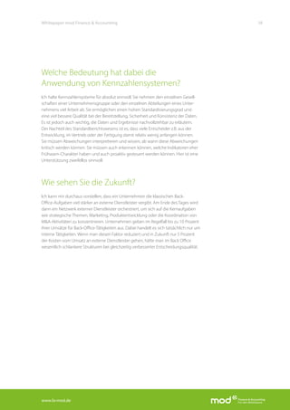 www.fa-mod.de
18Whitepaper mod Finance & Accounting
Welche Bedeutung hat dabei die
Anwendung von Kennzahlensystemen?
Ich halte Kennzahlensysteme für absolut sinnvoll. Sie nehmen den einzelnen Gesell-
schaften einer Unternehmensgruppe oder den einzelnen Abteilungen eines Unter-
nehmens viel Arbeit ab. Sie ermöglichen einen hohen Standardisierungsgrad und
eine viel bessere Qualität bei der Bereitstellung, Sicherheit und Konsistenz der Daten.
Es ist jedoch auch wichtig, die Daten und Ergebnisse nachvollziehbar zu erläutern.
Der Nachteil des Standardberichtswesens ist es, dass viele Entscheider z.B. aus der
Entwicklung, im Vertrieb oder der Fertigung damit relativ wenig anfangen können.
Sie müssen Abweichungen interpretieren und wissen, ab wann diese Abweichungen
kritisch werden können. Sie müssen auch erkennen können, welche Indikatoren eher
Frühwarn-Charakter haben und auch proaktiv gesteuert werden können. Hier ist eine
Unterstützung zweifellos sinnvoll.
Wie sehen Sie die Zukunft?
Ich kann mir durchaus vorstellen, dass ein Unternehmen die klassischen Back-
Office-Aufgaben viel stärker an externe Dienstleister vergibt. Am Ende des Tages wird
dann ein Netzwerk externer Dienstleister orchestriert, um sich auf die Kernaufgaben
wie strategische Themen, Marketing, Produktentwicklung oder die Koordination von
M&A-Aktivitäten zu konzentrieren. Unternehmen geben im Regelfall bis zu 10 Prozent
ihrer Umsätze für Back-Office-Tätigkeiten aus. Dabei handelt es sich tatsächlich nur um
interne Tätigkeiten. Wenn man diesen Faktor reduziert und in Zukunft nur 5 Prozent
der Kosten vom Umsatz an externe Dienstleister gehen, hätte man im Back Office
wesentlich schlankere Strukturen bei gleichzeitig verbesserter Entscheidungsqualität.
 